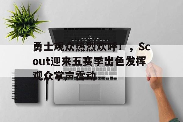 关于勇士观众热烈欢呼！，Scout迎来五赛季出色发挥观众掌声雷动的信息