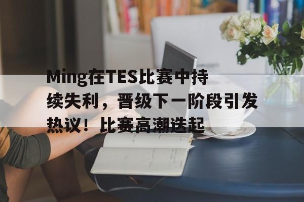 abg-Ming在TES比赛中持续失利，晋级下一阶段引发热议！比赛高潮迭起的简单介绍
