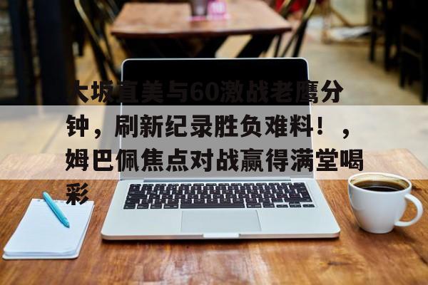 关于大坂直美与60激战老鹰分钟，刷新纪录胜负难料！，姆巴佩焦点对战赢得满堂喝彩的信息