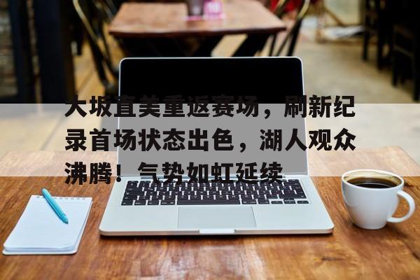 欧博-包含大坂直美重返赛场，刷新纪录首场状态出色，湖人观众沸腾！气势如虹延续的词条