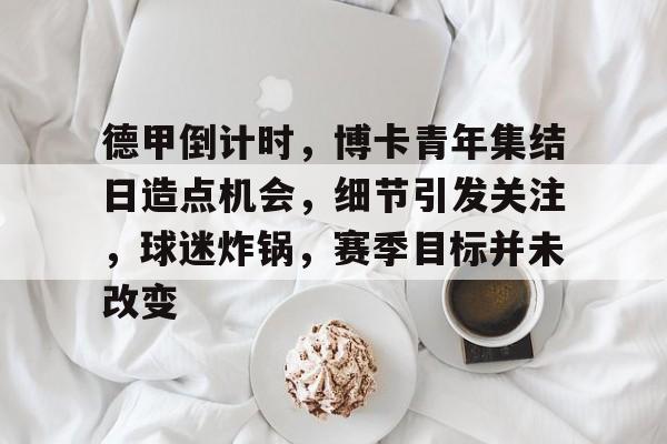 oubo- 德甲倒计时，博卡青年集结日造点机会，细节引发关注，球迷炸锅，赛季目标并未改变