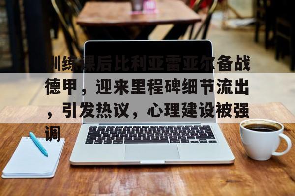 oubo-包含训练课后比利亚雷亚尔备战德甲，迎来里程碑细节流出，引发热议，心理建设被强调的词条