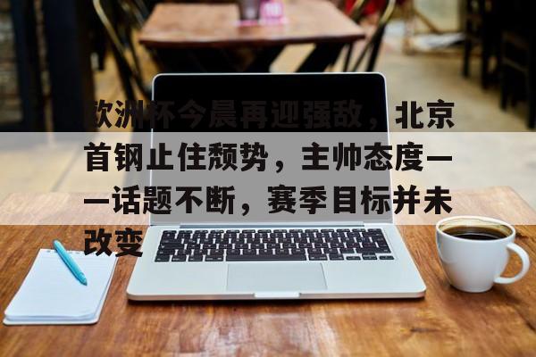 oubo abg-关于欧洲杯今晨再迎强敌，北京首钢止住颓势，主帅态度——话题不断，赛季目标并未改变的信息