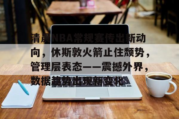 关于清晨NBA常规赛传出新动向，休斯敦火箭止住颓势，管理层表态——震撼外界，数据趋势出现新变化的信息