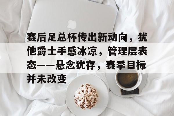 包含赛后足总杯传出新动向，犹他爵士手感冰凉，管理层表态——悬念犹存，赛季目标并未改变的词条