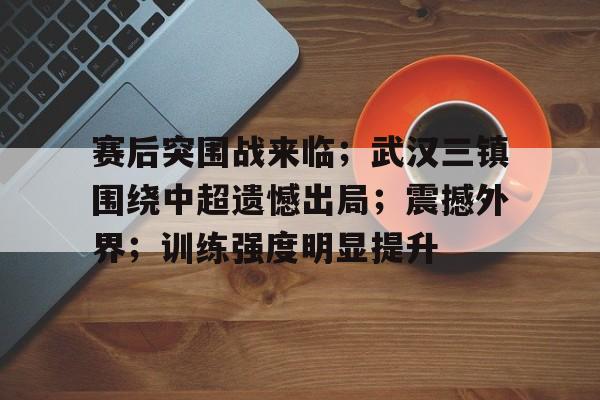 欧博官网-赛后突围战来临；武汉三镇围绕中超遗憾出局；震撼外界；训练强度明显提升的简单介绍